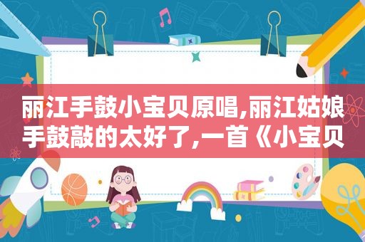 丽江手鼓小宝贝原唱,丽江姑娘手鼓敲的太好了,一首《小宝贝》太喜欢了