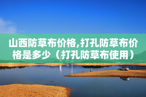 山西防草布价格,打孔防草布价格是多少（打孔防草布使用）