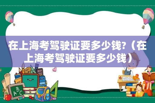 在上海考驾驶证要多少钱?（在上海考驾驶证要多少钱）