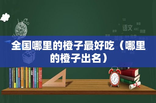 全国哪里的橙子最好吃（哪里的橙子出名）