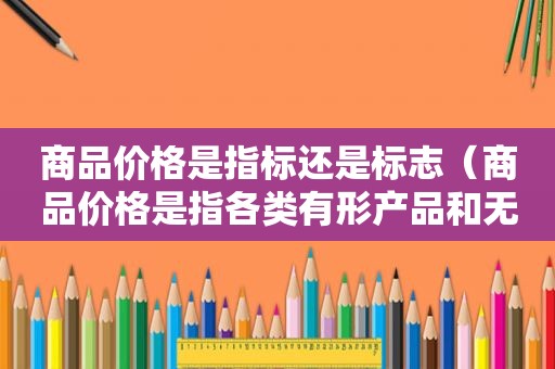 商品价格是指标还是标志（商品价格是指各类有形产品和无形产品的价格）