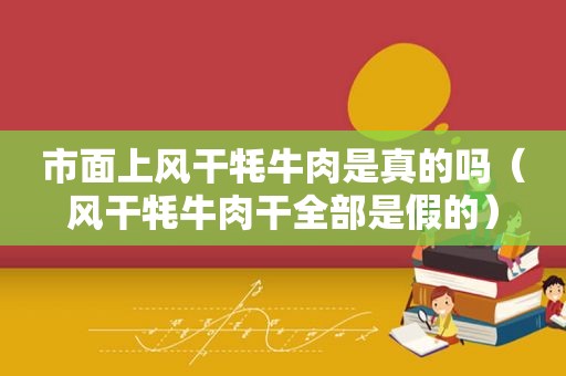 市面上风干牦牛肉是真的吗（风干牦牛肉干全部是假的）