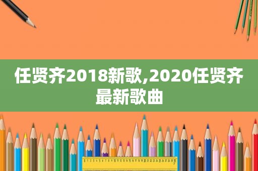 任贤齐2018新歌,2020任贤齐最新歌曲