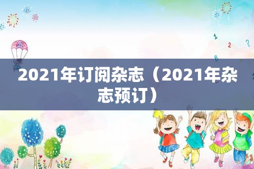 2021年订阅杂志（2021年杂志预订）