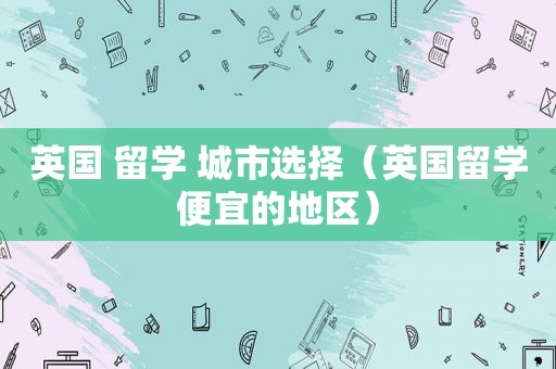 英国 留学 城市选择（英国留学便宜的地区）