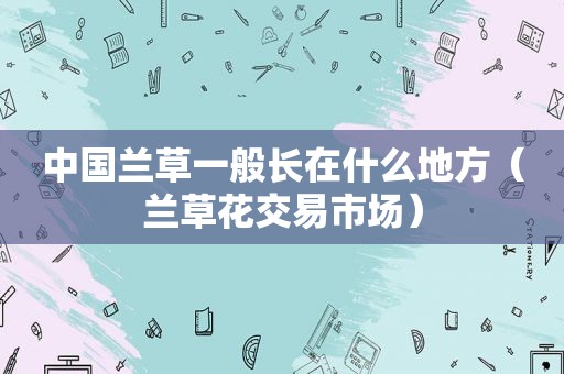 中国兰草一般长在什么地方（兰草花交易市场）