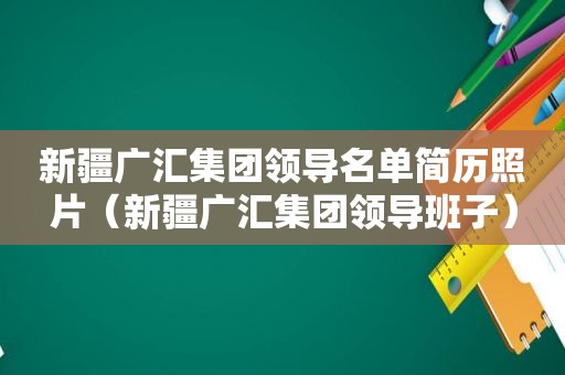 新疆广汇集团领导名单简历照片（新疆广汇集团领导班子）