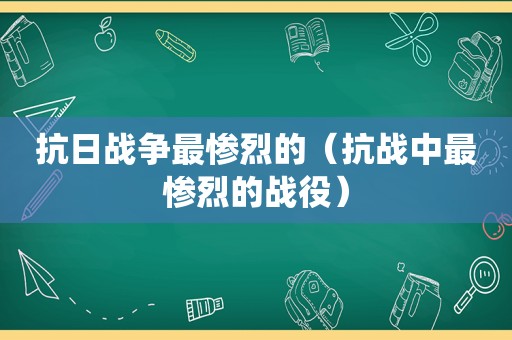 抗日战争最惨烈的（抗战中最惨烈的战役）