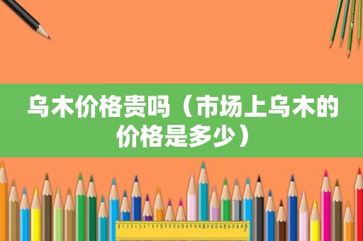 乌木价格贵吗（市场上乌木的价格是多少）
