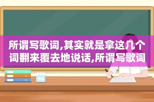 所谓写歌词,其实就是拿这几个词翻来覆去地说话,所谓写歌词,其实就是拿这几个词翻来覆去地说的
