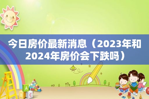 今日房价最新消息（2023年和2024年房价会下跌吗）