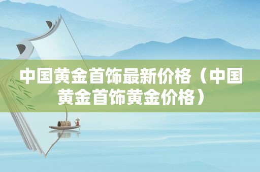 中国黄金首饰最新价格（中国黄金首饰黄金价格）