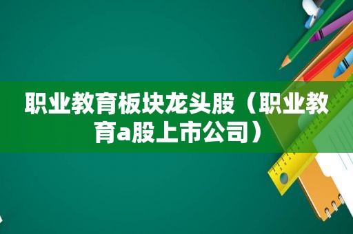 职业教育板块龙头股（职业教育a股上市公司）