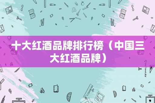 十大红酒品牌排行榜（中国三大红酒品牌）
