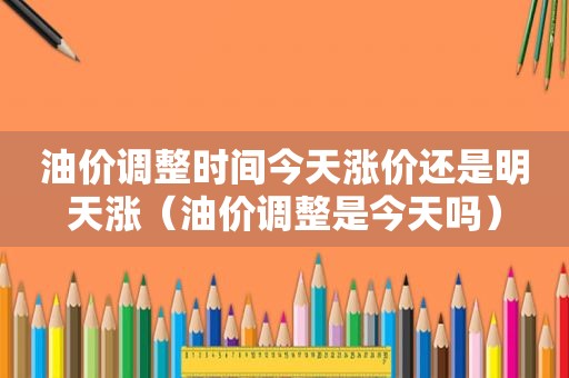 油价调整时间今天涨价还是明天涨（油价调整是今天吗）