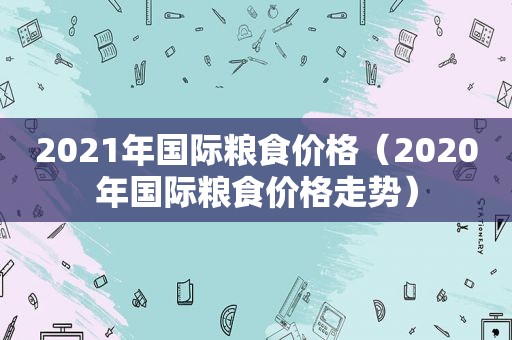 2021年国际粮食价格（2020年国际粮食价格走势）