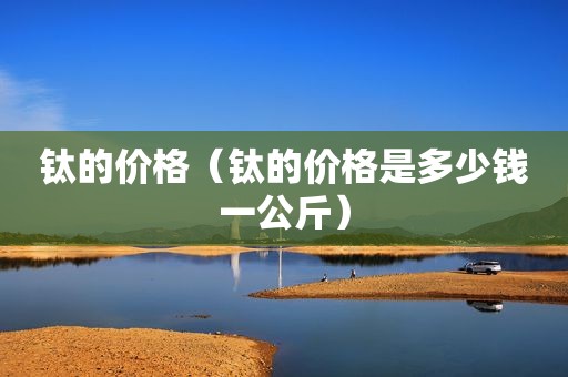 钛的价格（钛的价格是多少钱一公斤）