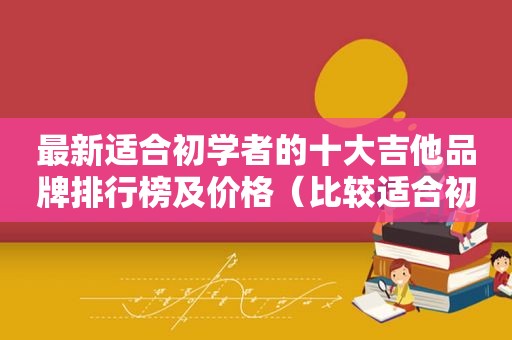 最新适合初学者的十大吉他品牌排行榜及价格（比较适合初学者的吉他品牌）