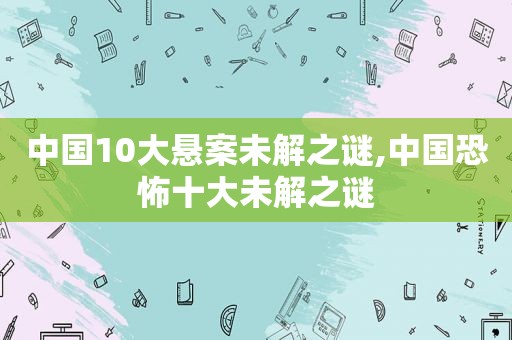 中国10大悬案未解之谜,中国恐怖十大未解之谜