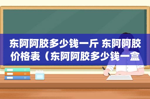 东阿阿胶多少钱一斤 东阿阿胶价格表（东阿阿胶多少钱一盒 500g）