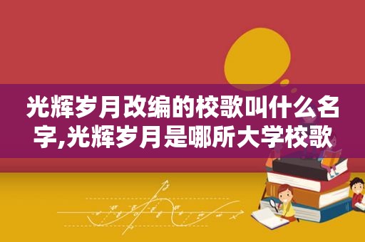 光辉岁月改编的校歌叫什么名字,光辉岁月是哪所大学校歌
