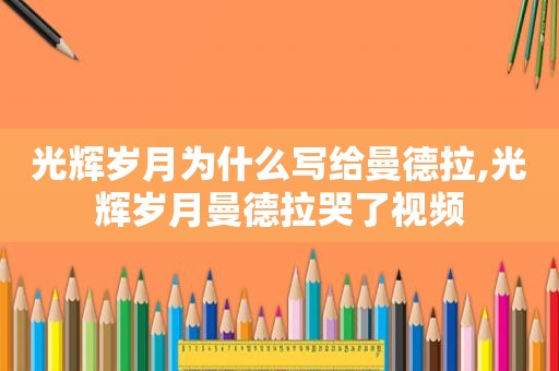 光辉岁月为什么写给曼德拉,光辉岁月曼德拉哭了视频