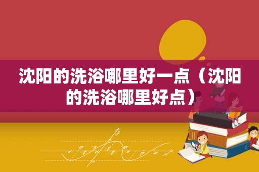 沈阳的洗浴哪里好一点（沈阳的洗浴哪里好点）