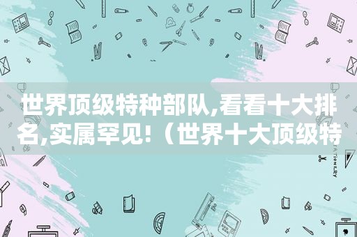 世界顶级特种部队,看看十大排名,实属罕见!（世界十大顶级特种部队排行榜）