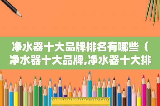 净水器十大品牌排名有哪些（净水器十大品牌,净水器十大排名）