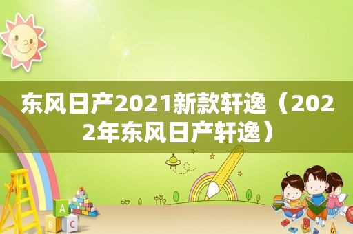 东风日产2021新款轩逸（2022年东风日产轩逸）