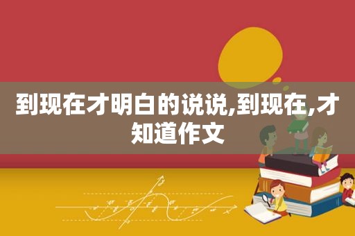 到现在才明白的说说,到现在,才知道作文