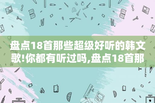 盘点18首那些超级好听的韩文歌!你都有听过吗,盘点18首那些超级好听的韩文歌!你都有听过吗英文