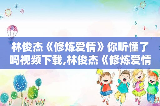 林俊杰《修炼爱情》你听懂了吗视频下载,林俊杰《修炼爱情》你听懂了吗视频播放