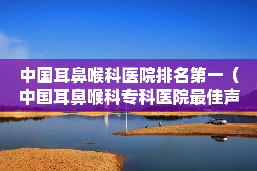 中国耳鼻喉科医院排名第一（中国耳鼻喉科专科医院最佳声誉排行榜）