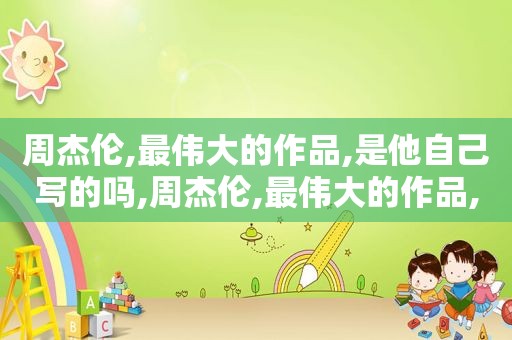 周杰伦,最伟大的作品,是他自己写的吗,周杰伦,最伟大的作品,是他自己写的歌