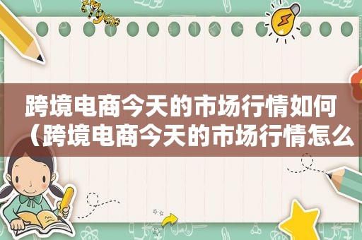 跨境电商今天的市场行情如何（跨境电商今天的市场行情怎么样）