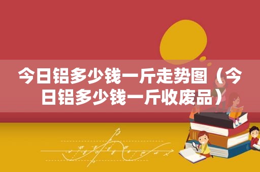 今日铝多少钱一斤走势图（今日铝多少钱一斤收废品）
