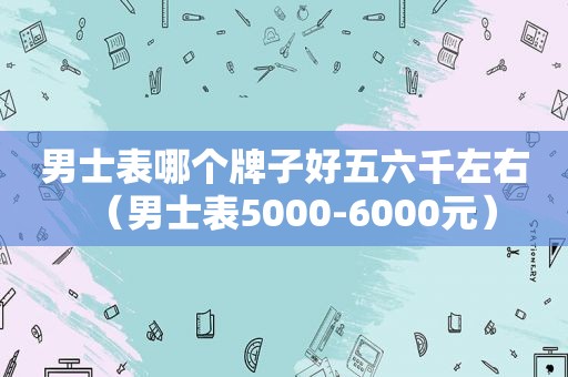 男士表哪个牌子好五六千左右（男士表5000-6000元）