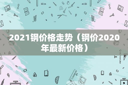 2021钢价格走势（钢价2020年最新价格）
