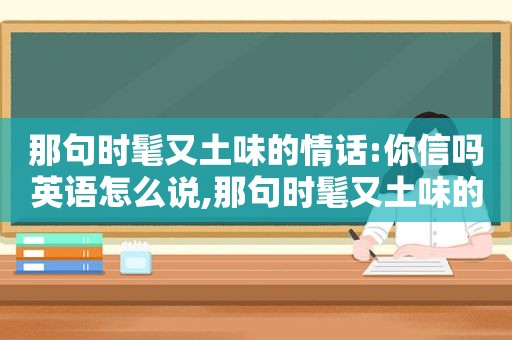那句时髦又土味的情话:你信吗英语怎么说,那句时髦又土味的情话:你信吗英语翻译