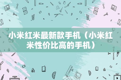 小米红米最新款手机（小米红米性价比高的手机）