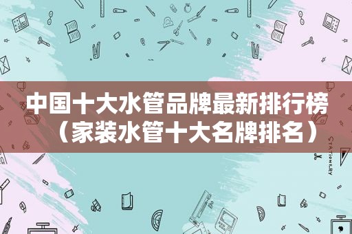 中国十大水管品牌最新排行榜（家装水管十大名牌排名）