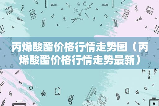 丙烯酸酯价格行情走势图（丙烯酸酯价格行情走势最新）