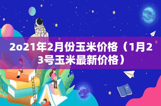 2o21年2月份玉米价格（1月23号玉米最新价格）