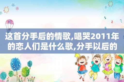 这首分手后的情歌,唱哭2011年的恋人们是什么歌,分手以后的情歌