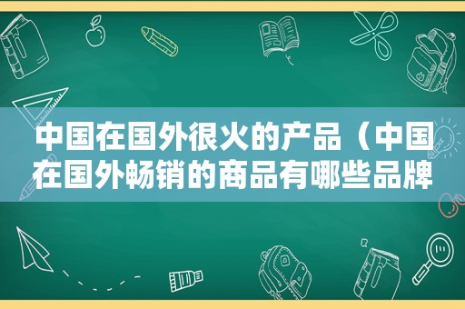 中国在国外很火的产品（中国在国外畅销的商品有哪些品牌）
