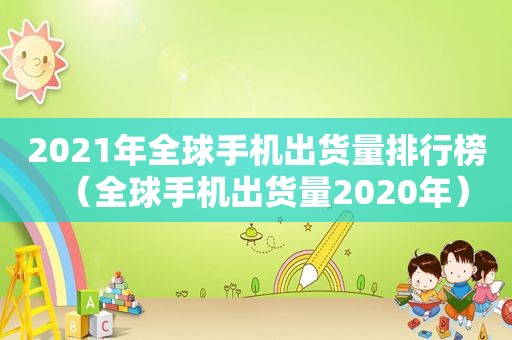 2021年全球手机出货量排行榜（全球手机出货量2020年）
