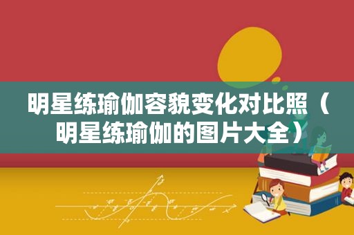 明星练瑜伽容貌变化对比照（明星练瑜伽的图片大全）