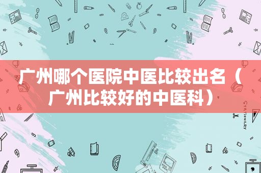广州哪个医院中医比较出名（广州比较好的中医科）