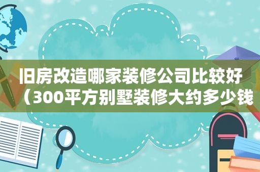 旧房改造哪家装修公司比较好（300平方别墅装修大约多少钱）